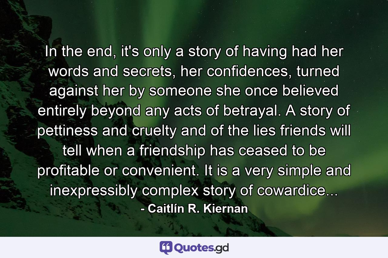 In the end, it's only a story of having had her words and secrets, her confidences, turned against her by someone she once believed entirely beyond any acts of betrayal. A story of pettiness and cruelty and of the lies friends will tell when a friendship has ceased to be profitable or convenient. It is a very simple and inexpressibly complex story of cowardice... - Quote by Caitlín R. Kiernan