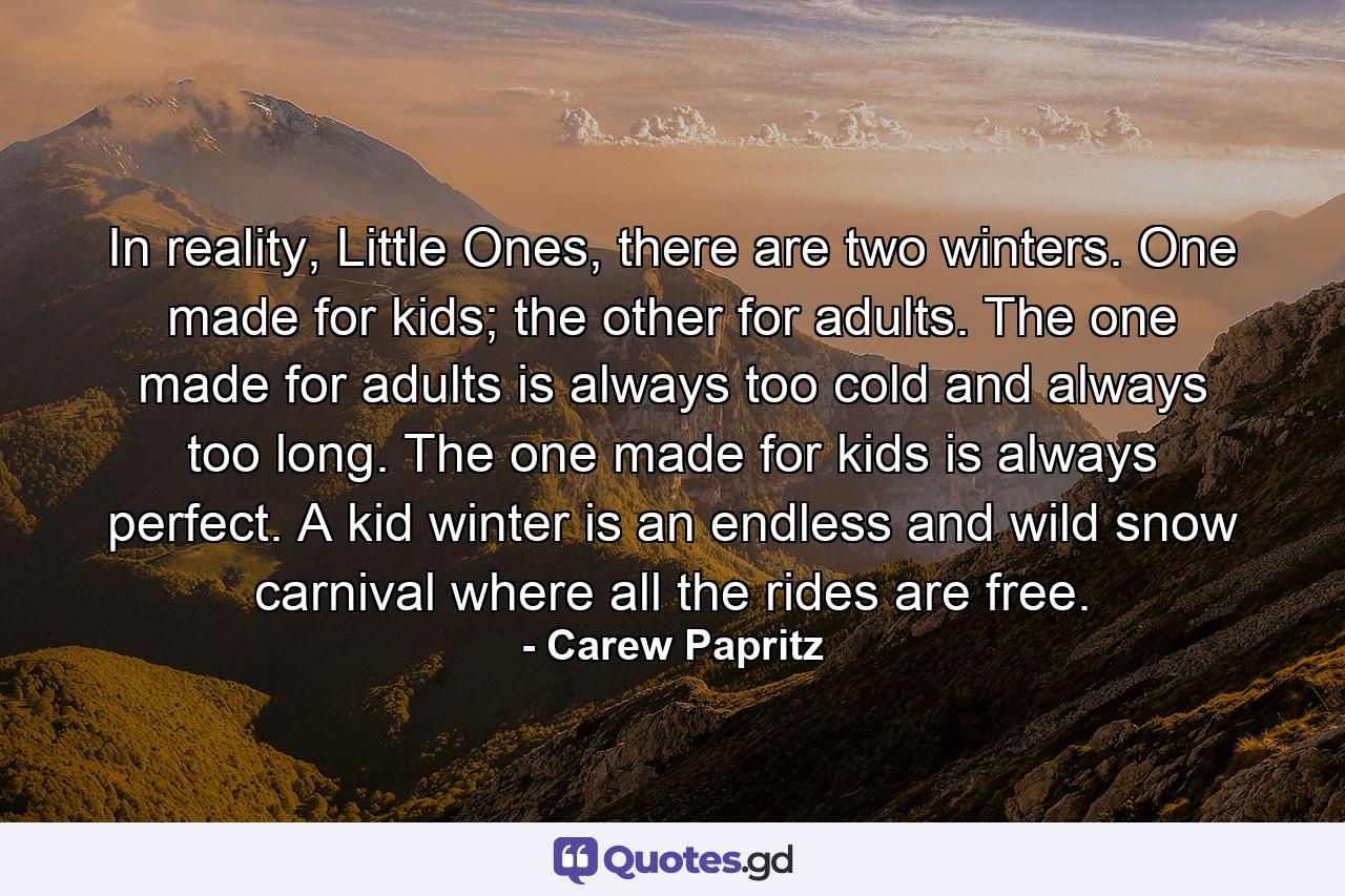 In reality, Little Ones, there are two winters. One made for kids; the other for adults. The one made for adults is always too cold and always too long. The one made for kids is always perfect. A kid winter is an endless and wild snow carnival where all the rides are free. - Quote by Carew Papritz