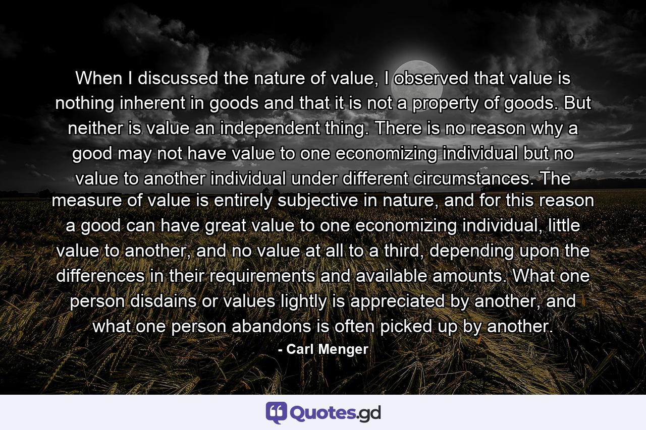 When I discussed the nature of value, I observed that value is nothing inherent in goods and that it is not a property of goods. But neither is value an independent thing. There is no reason why a good may not have value to one economizing individual but no value to another individual under different circumstances. The measure of value is entirely subjective in nature, and for this reason a good can have great value to one economizing individual, little value to another, and no value at all to a third, depending upon the differences in their requirements and available amounts. What one person disdains or values lightly is appreciated by another, and what one person abandons is often picked up by another. - Quote by Carl Menger