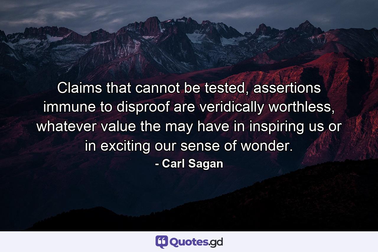 Claims that cannot be tested, assertions immune to disproof are veridically worthless, whatever value the may have in inspiring us or in exciting our sense of wonder. - Quote by Carl Sagan