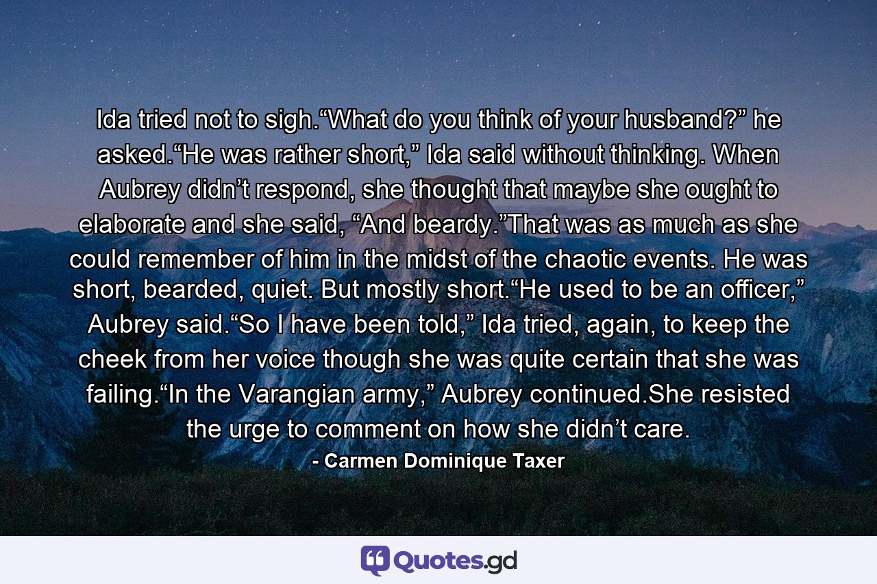 Ida tried not to sigh.“What do you think of your husband?” he asked.“He was rather short,” Ida said without thinking. When Aubrey didn’t respond, she thought that maybe she ought to elaborate and she said, “And beardy.”That was as much as she could remember of him in the midst of the chaotic events. He was short, bearded, quiet. But mostly short.“He used to be an officer,” Aubrey said.“So I have been told,” Ida tried, again, to keep the cheek from her voice though she was quite certain that she was failing.“In the Varangian army,” Aubrey continued.She resisted the urge to comment on how she didn’t care. - Quote by Carmen Dominique Taxer
