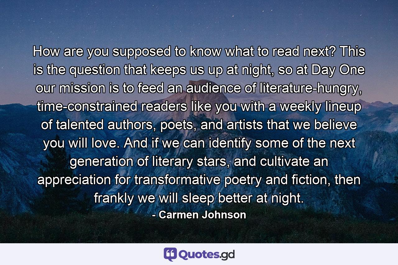 How are you supposed to know what to read next? This is the question that keeps us up at night, so at Day One our mission is to feed an audience of literature-hungry, time-constrained readers like you with a weekly lineup of talented authors, poets, and artists that we believe you will love. And if we can identify some of the next generation of literary stars, and cultivate an appreciation for transformative poetry and fiction, then frankly we will sleep better at night. - Quote by Carmen Johnson