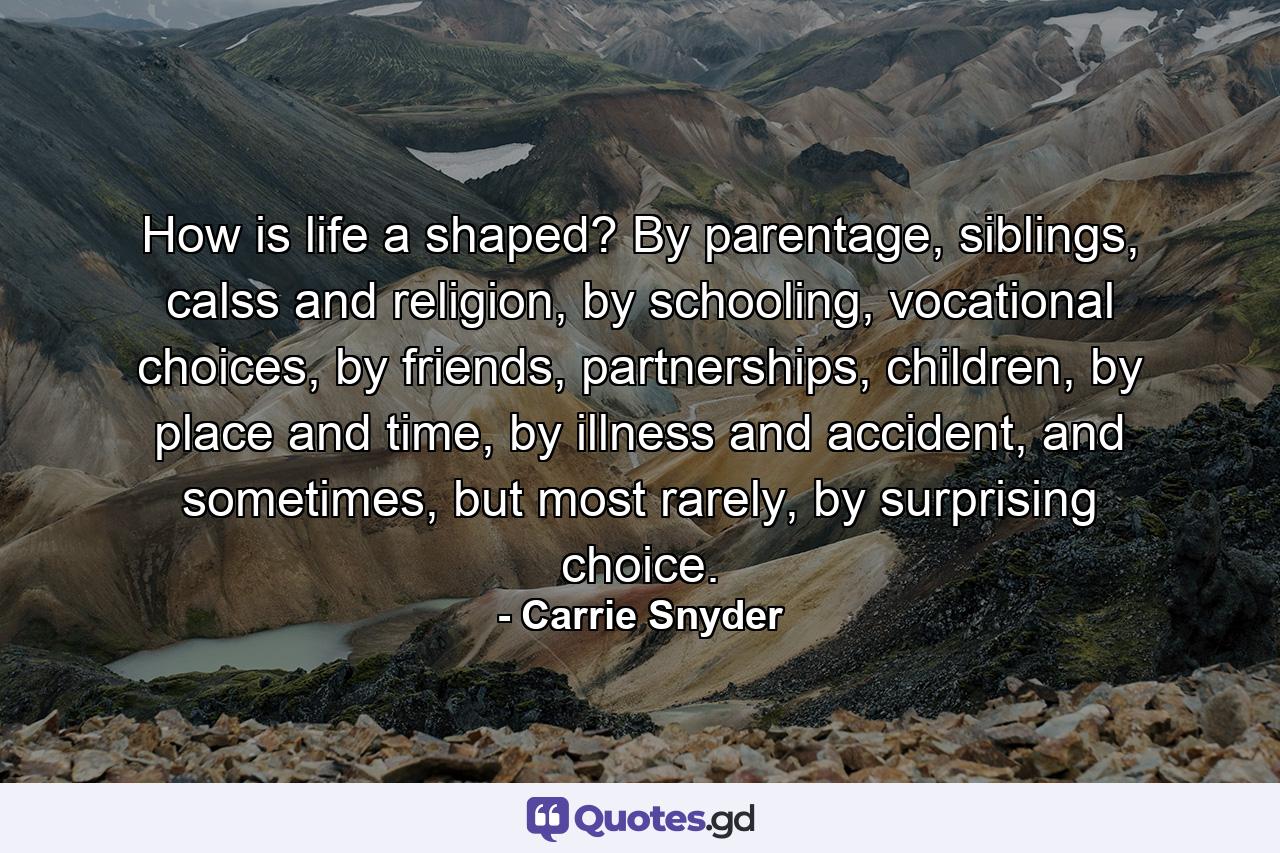 How is life a shaped? By parentage, siblings, calss and religion, by schooling, vocational choices, by friends, partnerships, children, by place and time, by illness and accident, and sometimes, but most rarely, by surprising choice. - Quote by Carrie Snyder