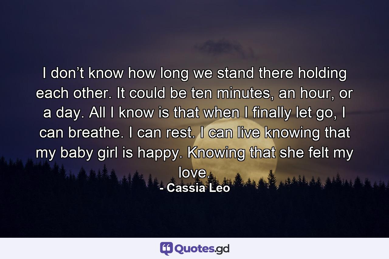 I don’t know how long we stand there holding each other. It could be ten minutes, an hour, or a day. All I know is that when I finally let go, I can breathe. I can rest. I can live knowing that my baby girl is happy. Knowing that she felt my love. - Quote by Cassia Leo