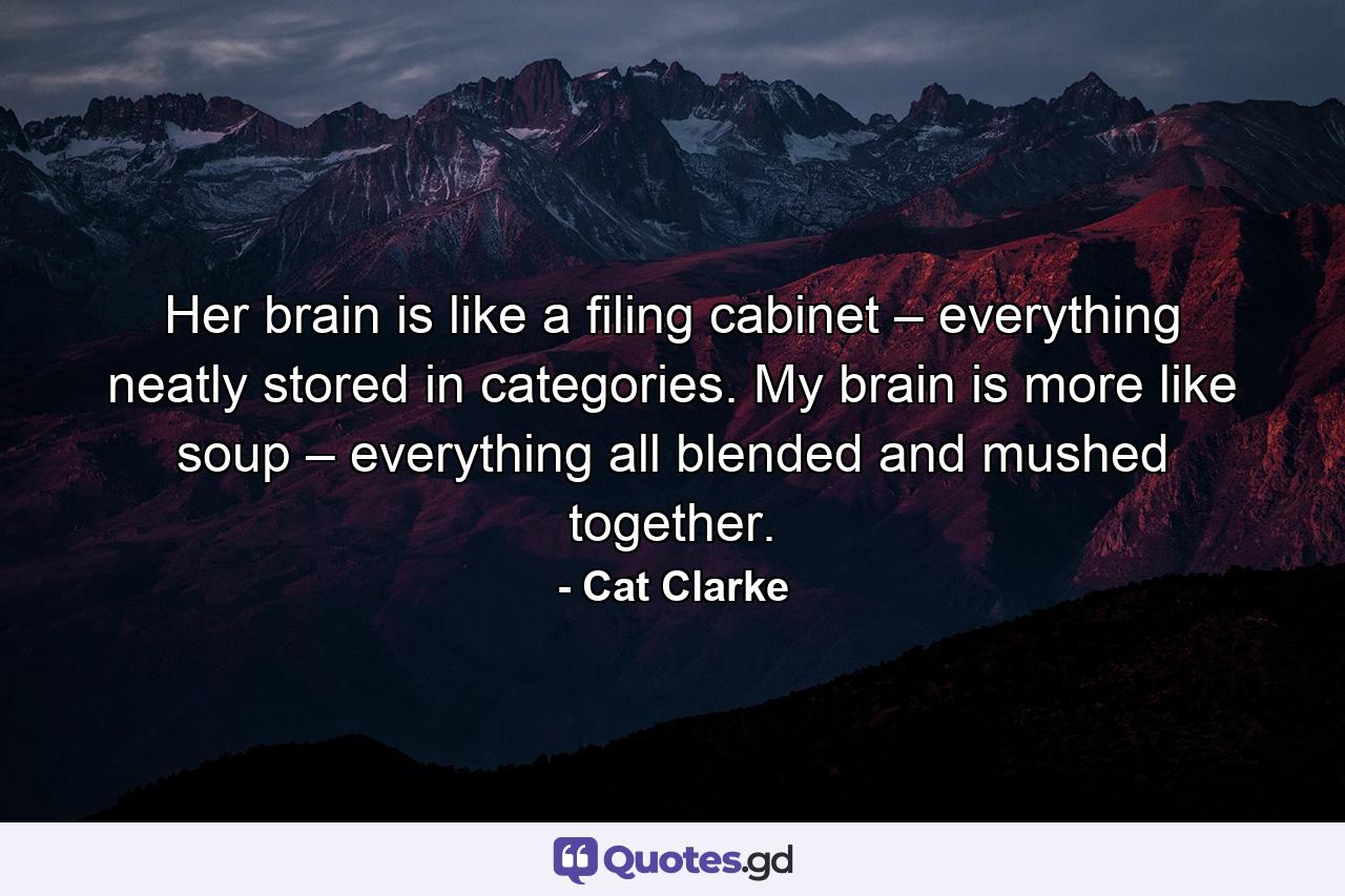 Her brain is like a filing cabinet – everything neatly stored in categories. My brain is more like soup – everything all blended and mushed together. - Quote by Cat Clarke