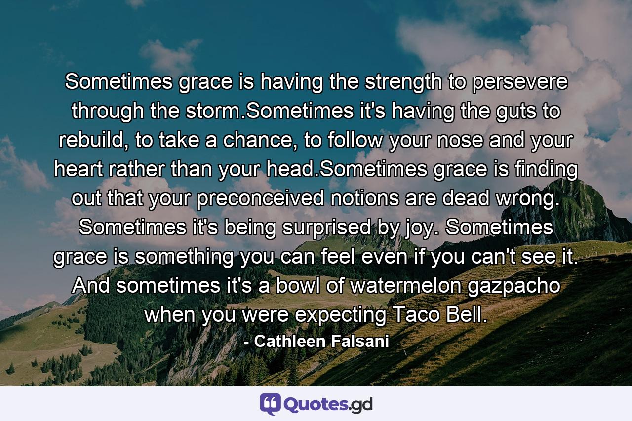 Sometimes grace is having the strength to persevere through the storm.Sometimes it's having the guts to rebuild, to take a chance, to follow your nose and your heart rather than your head.Sometimes grace is finding out that your preconceived notions are dead wrong. Sometimes it's being surprised by joy. Sometimes grace is something you can feel even if you can't see it. And sometimes it's a bowl of watermelon gazpacho when you were expecting Taco Bell. - Quote by Cathleen Falsani