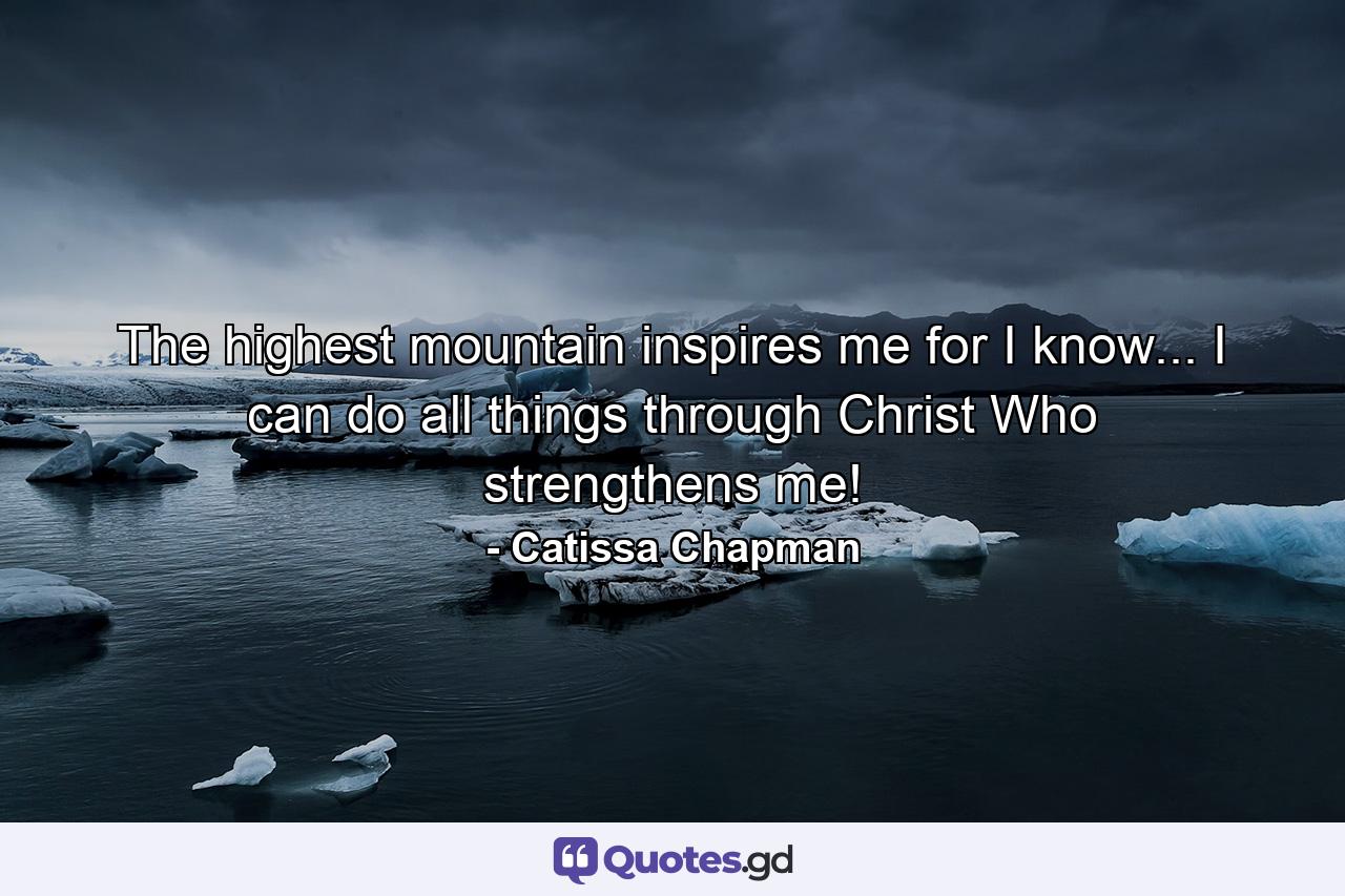 The highest mountain inspires me for I know... I can do all things through Christ Who strengthens me! - Quote by Catissa Chapman