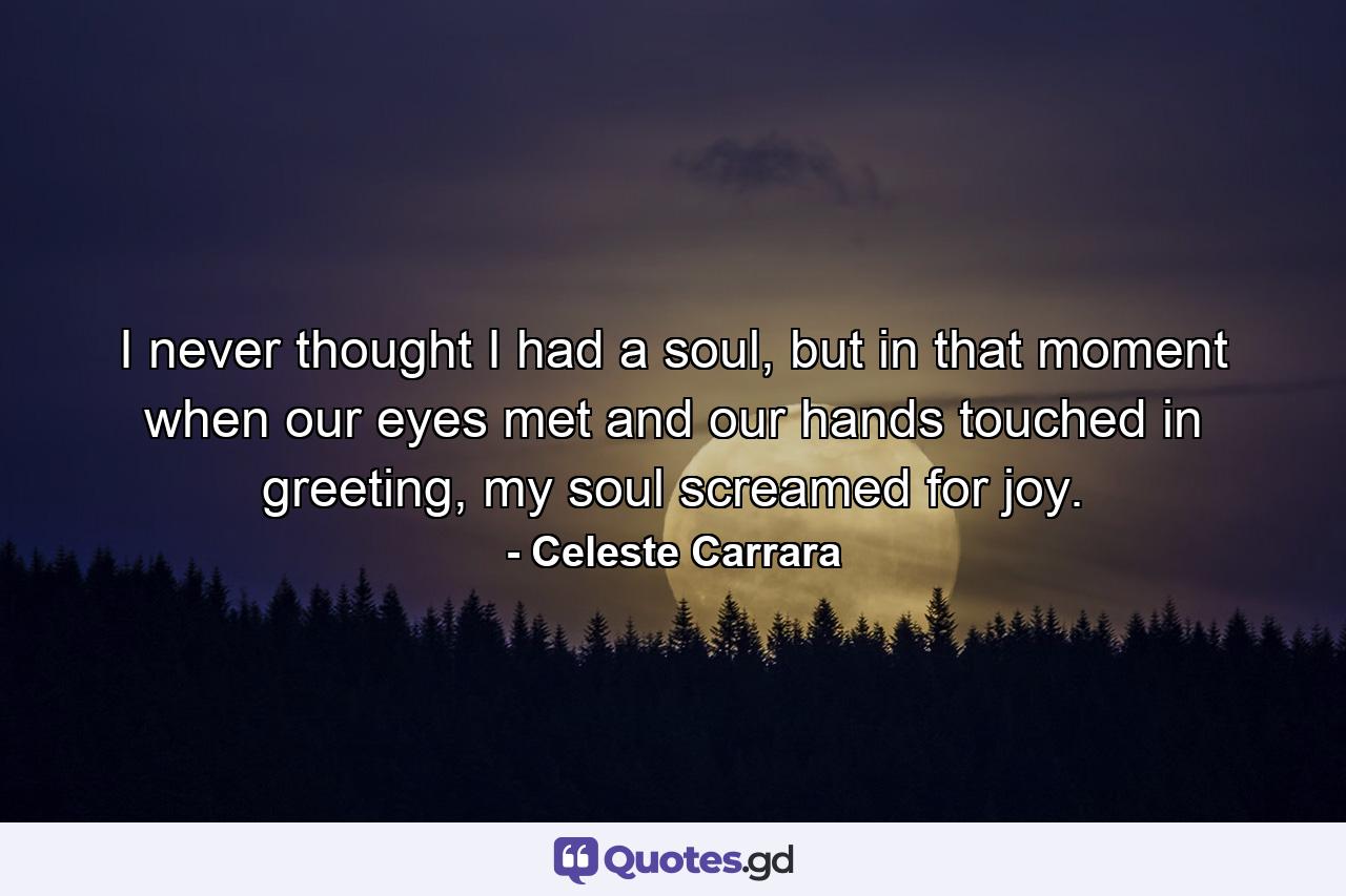 I never thought I had a soul, but in that moment when our eyes met and our hands touched in greeting, my soul screamed for joy. - Quote by Celeste Carrara