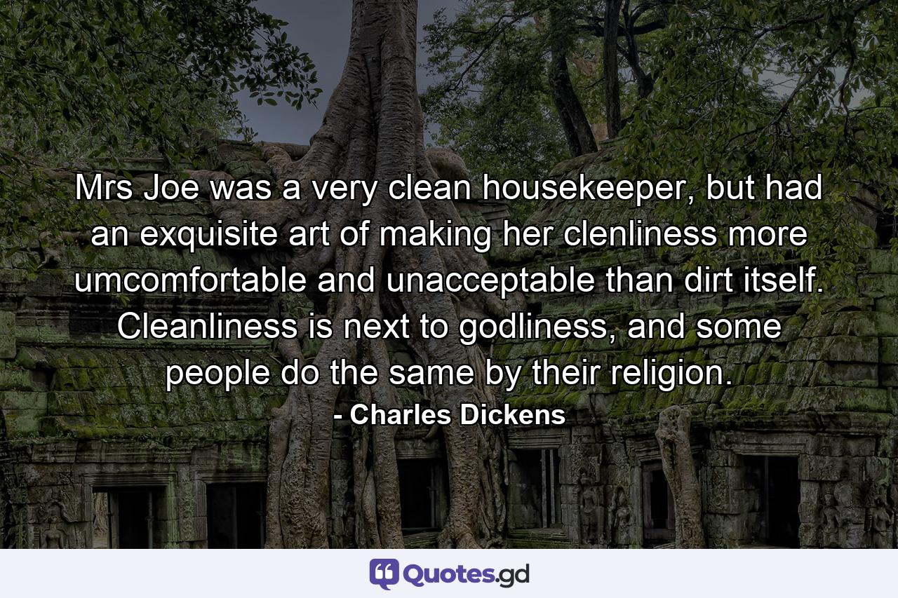 Mrs Joe was a very clean housekeeper, but had an exquisite art of making her clenliness more umcomfortable and unacceptable than dirt itself. Cleanliness is next to godliness, and some people do the same by their religion. - Quote by Charles Dickens