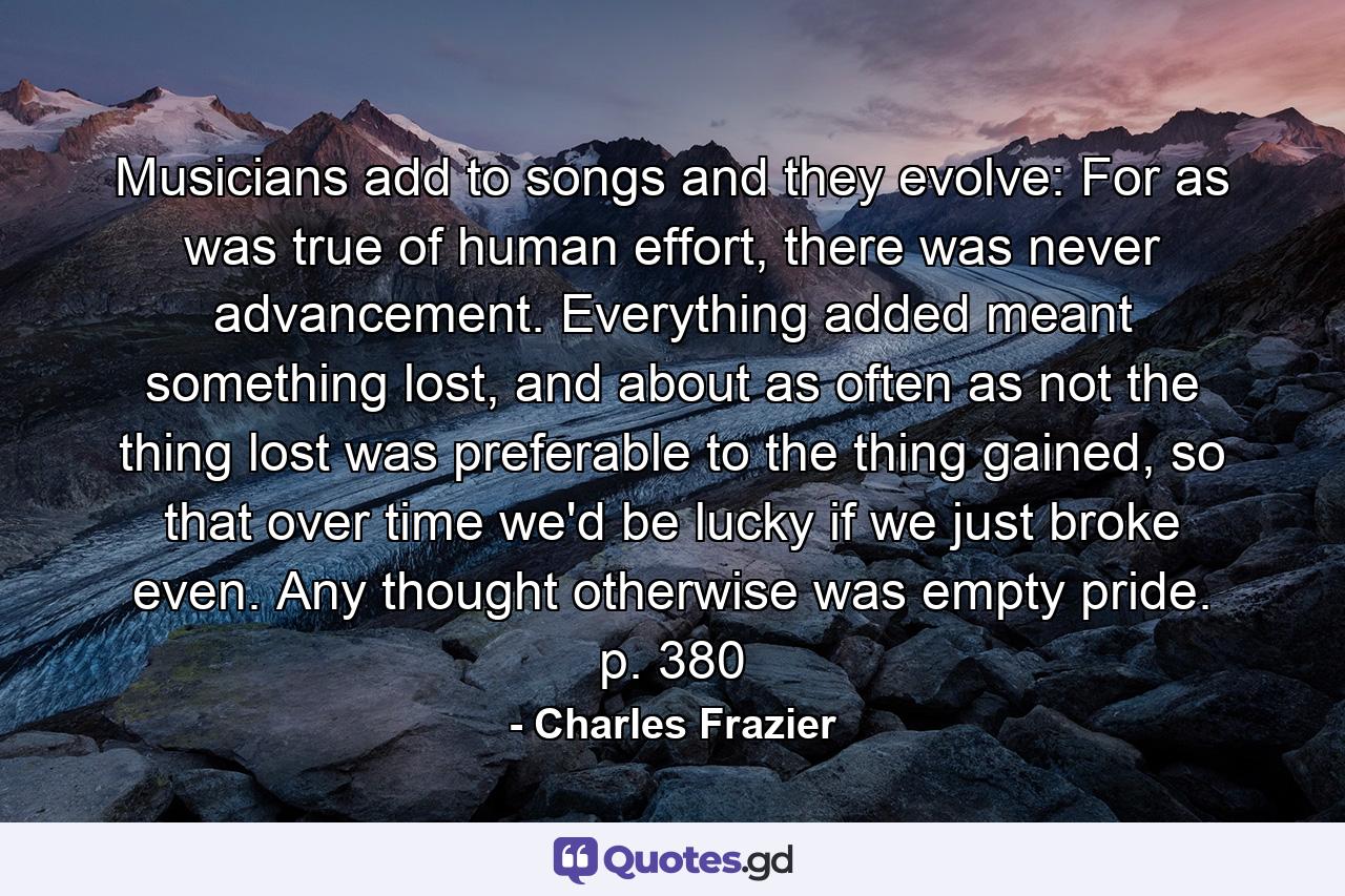 Musicians add to songs and they evolve: For as was true of human effort, there was never advancement. Everything added meant something lost, and about as often as not the thing lost was preferable to the thing gained, so that over time we'd be lucky if we just broke even. Any thought otherwise was empty pride. p. 380 - Quote by Charles Frazier