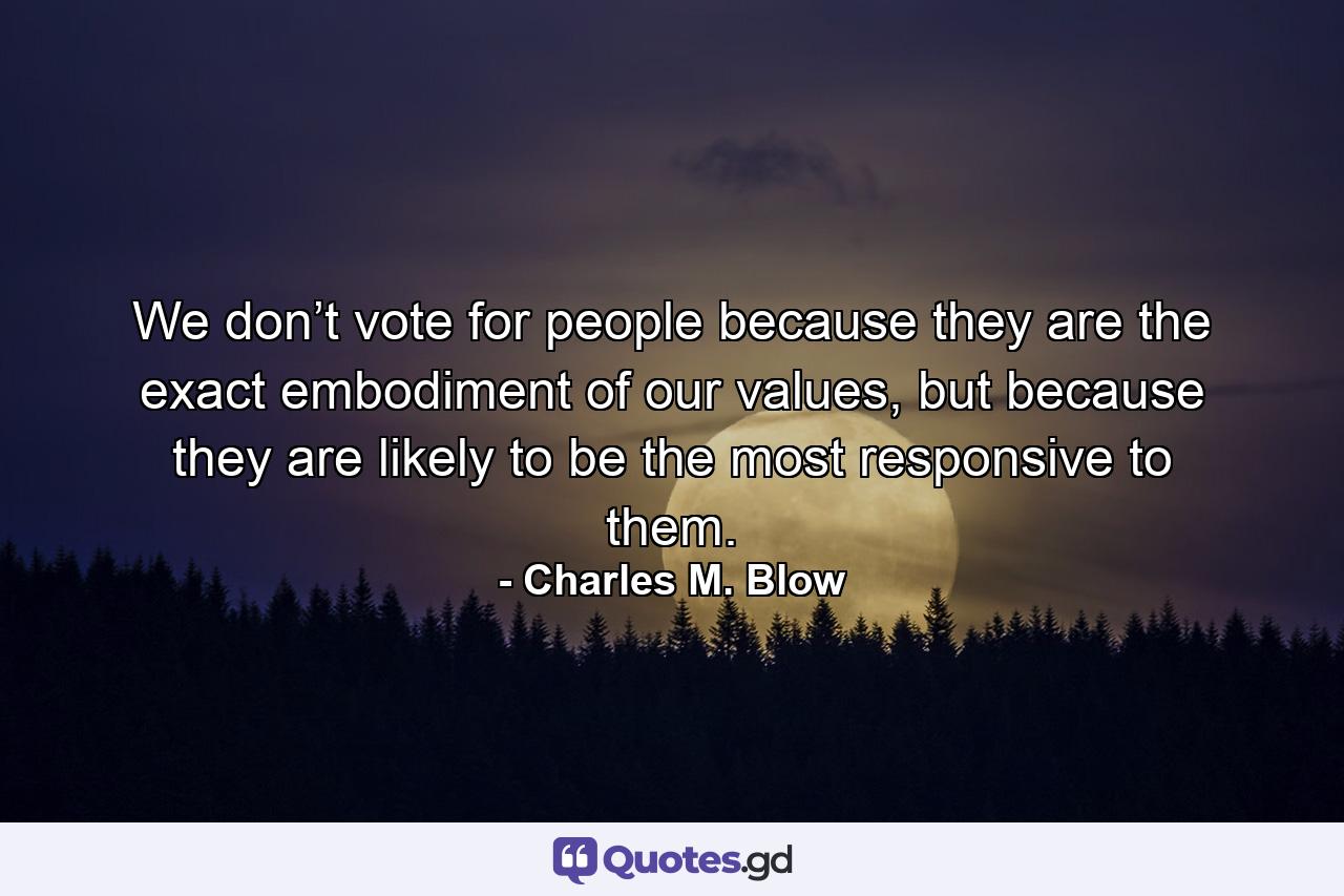 We don’t vote for people because they are the exact embodiment of our values, but because they are likely to be the most responsive to them. - Quote by Charles M. Blow