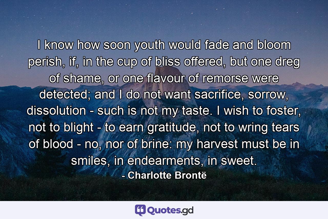 I know how soon youth would fade and bloom perish, if, in the cup of bliss offered, but one dreg of shame, or one flavour of remorse were detected; and I do not want sacrifice, sorrow, dissolution - such is not my taste. I wish to foster, not to blight - to earn gratitude, not to wring tears of blood - no, nor of brine: my harvest must be in smiles, in endearments, in sweet. - Quote by Charlotte Brontë