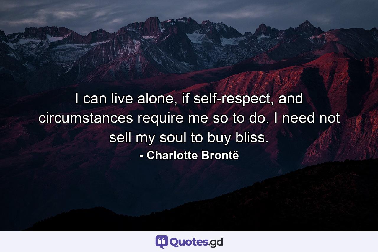 I can live alone, if self-respect, and circumstances require me so to do.  I need not sell my soul to buy bliss. - Quote by Charlotte Brontë