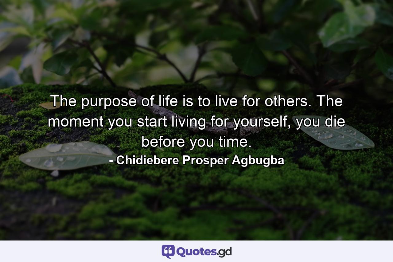 The purpose of life is to live for others. The moment you start living for yourself, you die before you time. - Quote by Chidiebere Prosper Agbugba