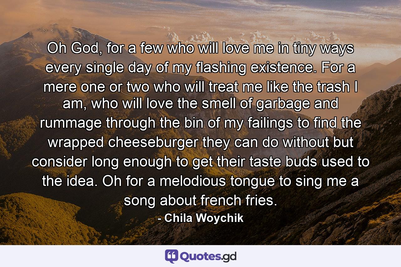 Oh God, for a few who will love me in tiny ways every single day of my flashing existence. For a mere one or two who will treat me like the trash I am, who will love the smell of garbage and rummage through the bin of my failings to find the wrapped cheeseburger they can do without but consider long enough to get their taste buds used to the idea. Oh for a melodious tongue to sing me a song about french fries. - Quote by Chila Woychik