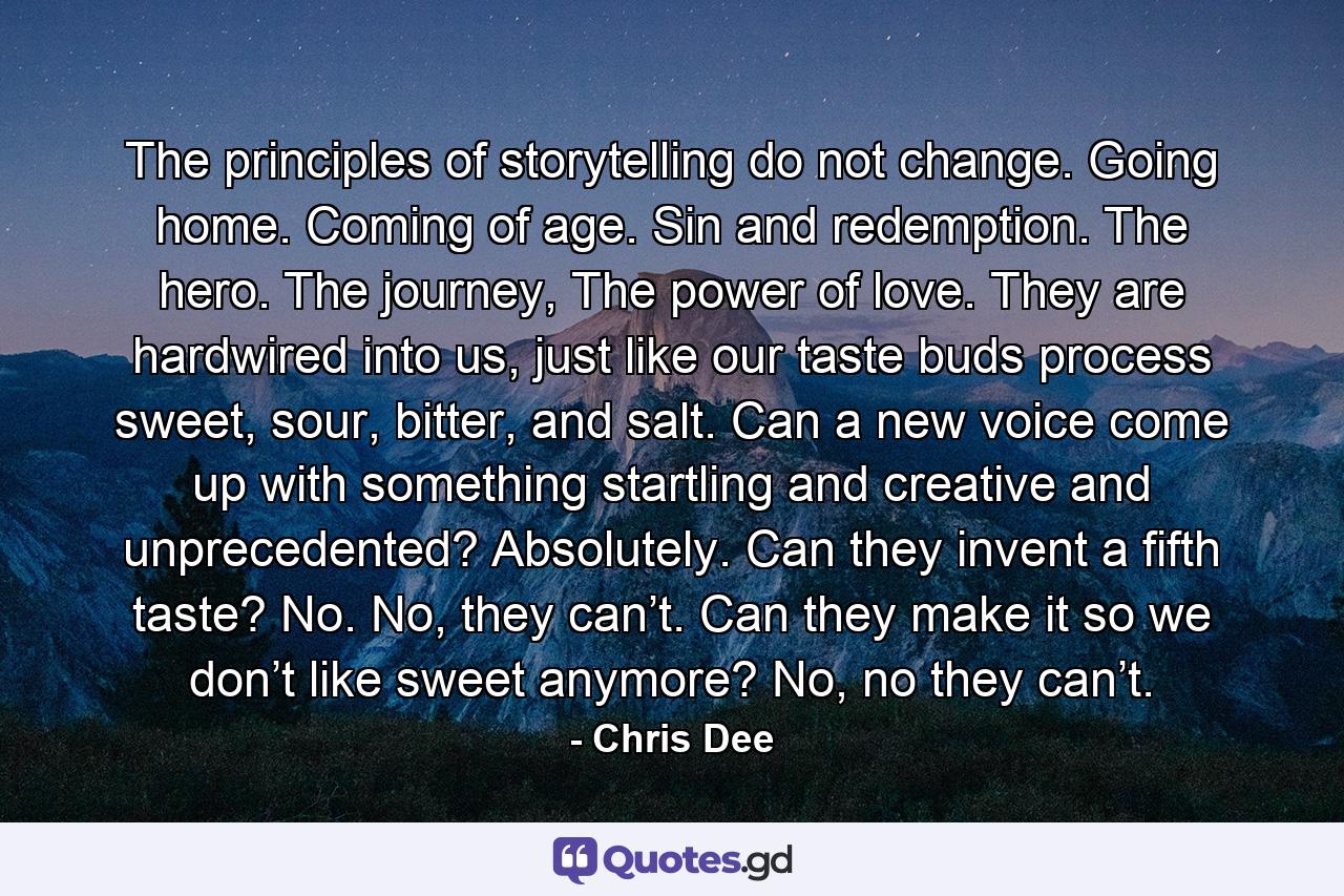 The principles of storytelling do not change. Going home. Coming of age. Sin and redemption. The hero. The journey, The power of love. They are hardwired into us, just like our taste buds process sweet, sour, bitter, and salt. Can a new voice come up with something startling and creative and unprecedented? Absolutely. Can they invent a fifth taste? No. No, they can’t. Can they make it so we don’t like sweet anymore? No, no they can’t. - Quote by Chris Dee