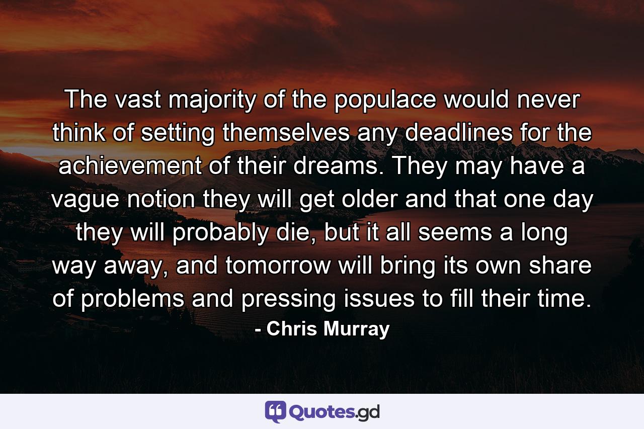 The vast majority of the populace would never think of setting themselves any deadlines for the achievement of their dreams. They may have a vague notion they will get older and that one day they will probably die, but it all seems a long way away, and tomorrow will bring its own share of problems and pressing issues to fill their time. - Quote by Chris Murray