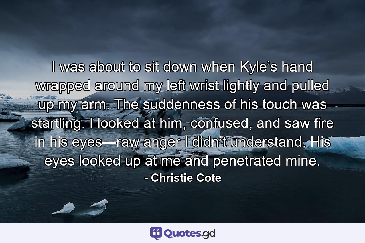 I was about to sit down when Kyle’s hand wrapped around my left wrist lightly and pulled up my arm. The suddenness of his touch was startling. I looked at him, confused, and saw fire in his eyes—raw anger I didn’t understand. His eyes looked up at me and penetrated mine. - Quote by Christie Cote