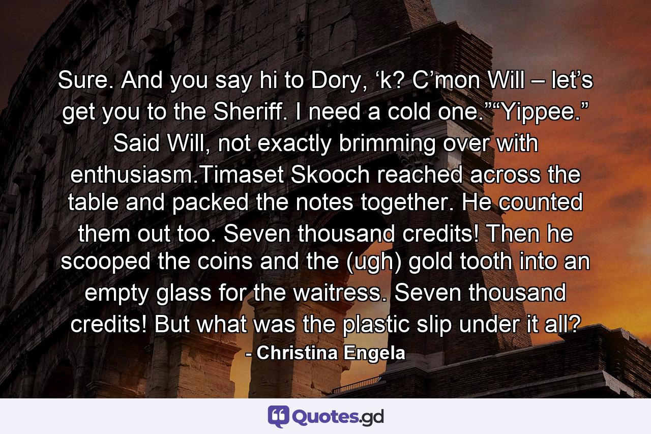 Sure. And you say hi to Dory, ‘k? C’mon Will – let’s get you to the Sheriff. I need a cold one.”“Yippee.” Said Will, not exactly brimming over with enthusiasm.Timaset Skooch reached across the table and packed the notes together. He counted them out too. Seven thousand credits! Then he scooped the coins and the (ugh) gold tooth into an empty glass for the waitress. Seven thousand credits! But what was the plastic slip under it all? - Quote by Christina Engela