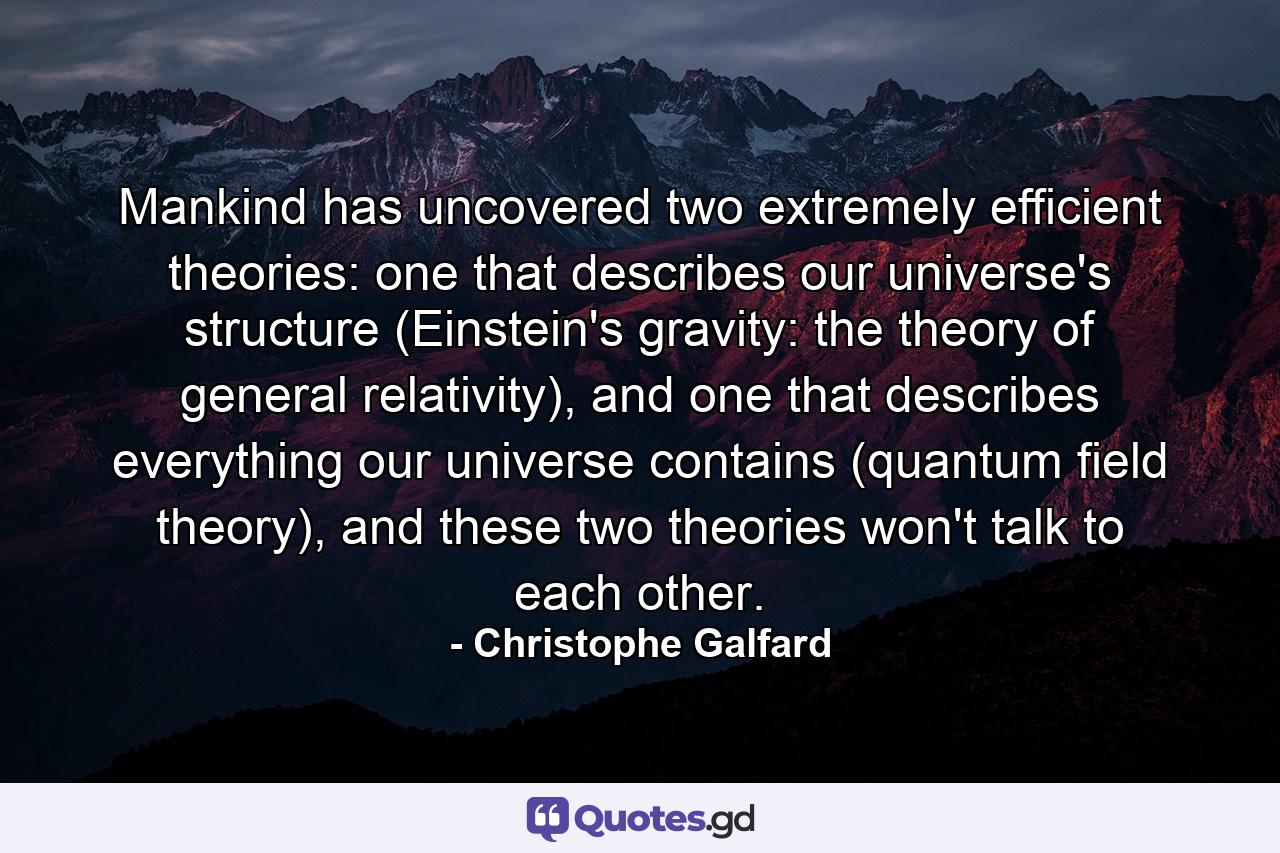 Mankind has uncovered two extremely efficient theories: one that describes our universe's structure (Einstein's gravity: the theory of general relativity), and one that describes everything our universe contains (quantum field theory), and these two theories won't talk to each other. - Quote by Christophe Galfard