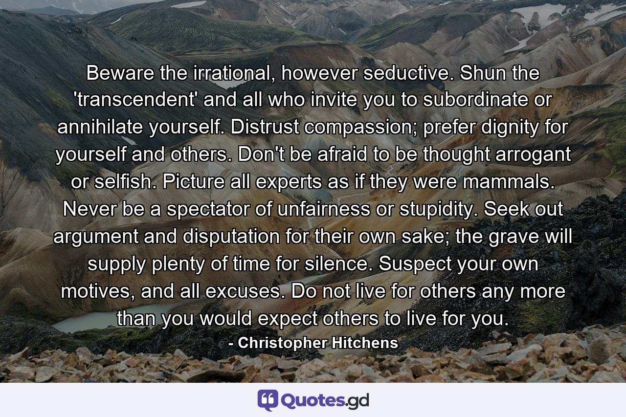 Beware the irrational, however seductive. Shun the 'transcendent' and all who invite you to subordinate or annihilate yourself. Distrust compassion; prefer dignity for yourself and others. Don't be afraid to be thought arrogant or selfish. Picture all experts as if they were mammals. Never be a spectator of unfairness or stupidity. Seek out argument and disputation for their own sake; the grave will supply plenty of time for silence. Suspect your own motives, and all excuses. Do not live for others any more than you would expect others to live for you. - Quote by Christopher Hitchens