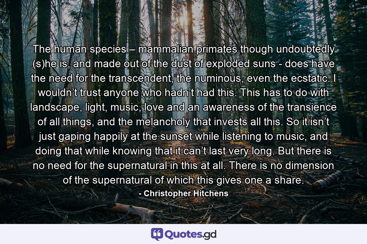 The human species – mammalian primates though undoubtedly (s)he is, and made out of the dust of exploded suns - does have the need for the transcendent, the numinous, even the ecstatic. I wouldn’t trust anyone who hadn’t had this. This has to do with landscape, light, music, love and an awareness of the transience of all things, and the melancholy that invests all this. So it isn’t just gaping happily at the sunset while listening to music, and doing that while knowing that it can’t last very long. But there is no need for the supernatural in this at all. There is no dimension of the supernatural of which this gives one a share. - Quote by Christopher Hitchens