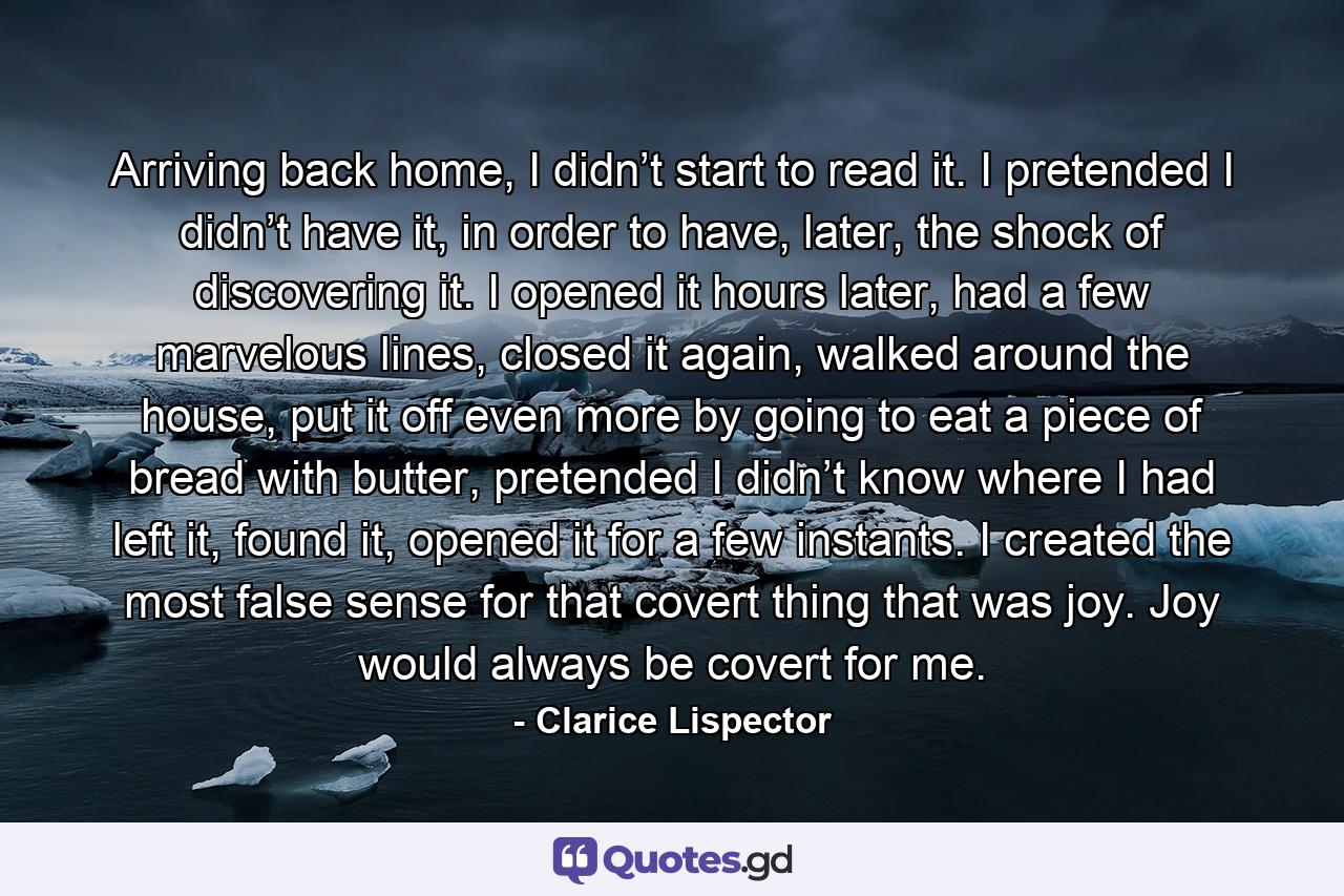 Arriving back home, I didn’t start to read it. I pretended I didn’t have it, in order to have, later, the shock of discovering it. I opened it hours later, had a few marvelous lines, closed it again, walked around the house, put it off even more by going to eat a piece of bread with butter, pretended I didn’t know where I had left it, found it, opened it for a few instants. I created the most false sense for that covert thing that was joy. Joy would always be covert for me. - Quote by Clarice Lispector