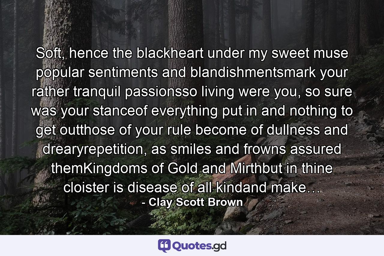 Soft, hence the blackheart under my sweet muse popular sentiments and blandishmentsmark your rather tranquil passionsso living were you, so sure was your stanceof everything put in and nothing to get outthose of your rule become of dullness and drearyrepetition, as smiles and frowns assured themKingdoms of Gold and Mirthbut in thine cloister is disease of all kindand make… - Quote by Clay Scott Brown