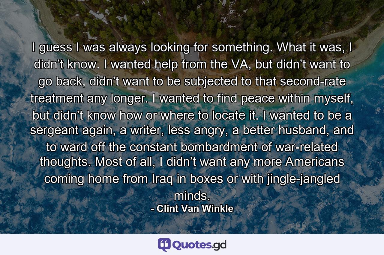 I guess I was always looking for something. What it was, I didn’t know. I wanted help from the VA, but didn’t want to go back, didn’t want to be subjected to that second-rate treatment any longer. I wanted to find peace within myself, but didn’t know how or where to locate it. I wanted to be a sergeant again, a writer, less angry, a better husband, and to ward off the constant bombardment of war-related thoughts. Most of all, I didn’t want any more Americans coming home from Iraq in boxes or with jingle-jangled minds. - Quote by Clint Van Winkle