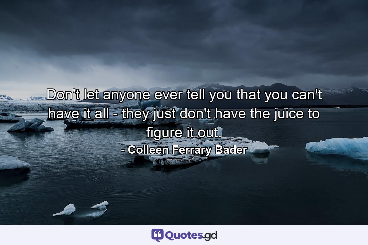 Don't let anyone ever tell you that you can't have it all - they just don't have the juice to figure it out. - Quote by Colleen Ferrary Bader