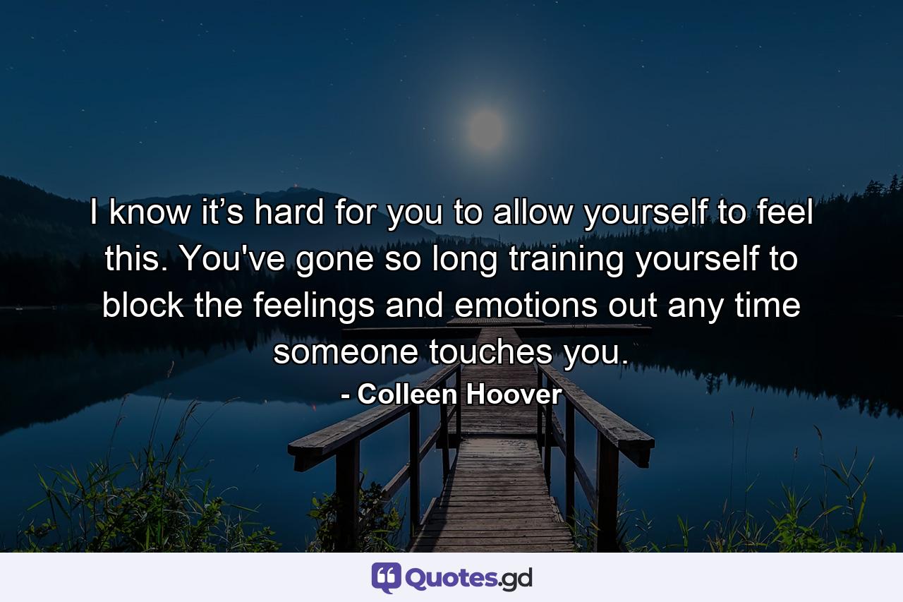 I know it’s hard for you to allow yourself to feel this. You've gone so long training yourself to block the feelings and emotions out any time someone touches you. - Quote by Colleen Hoover