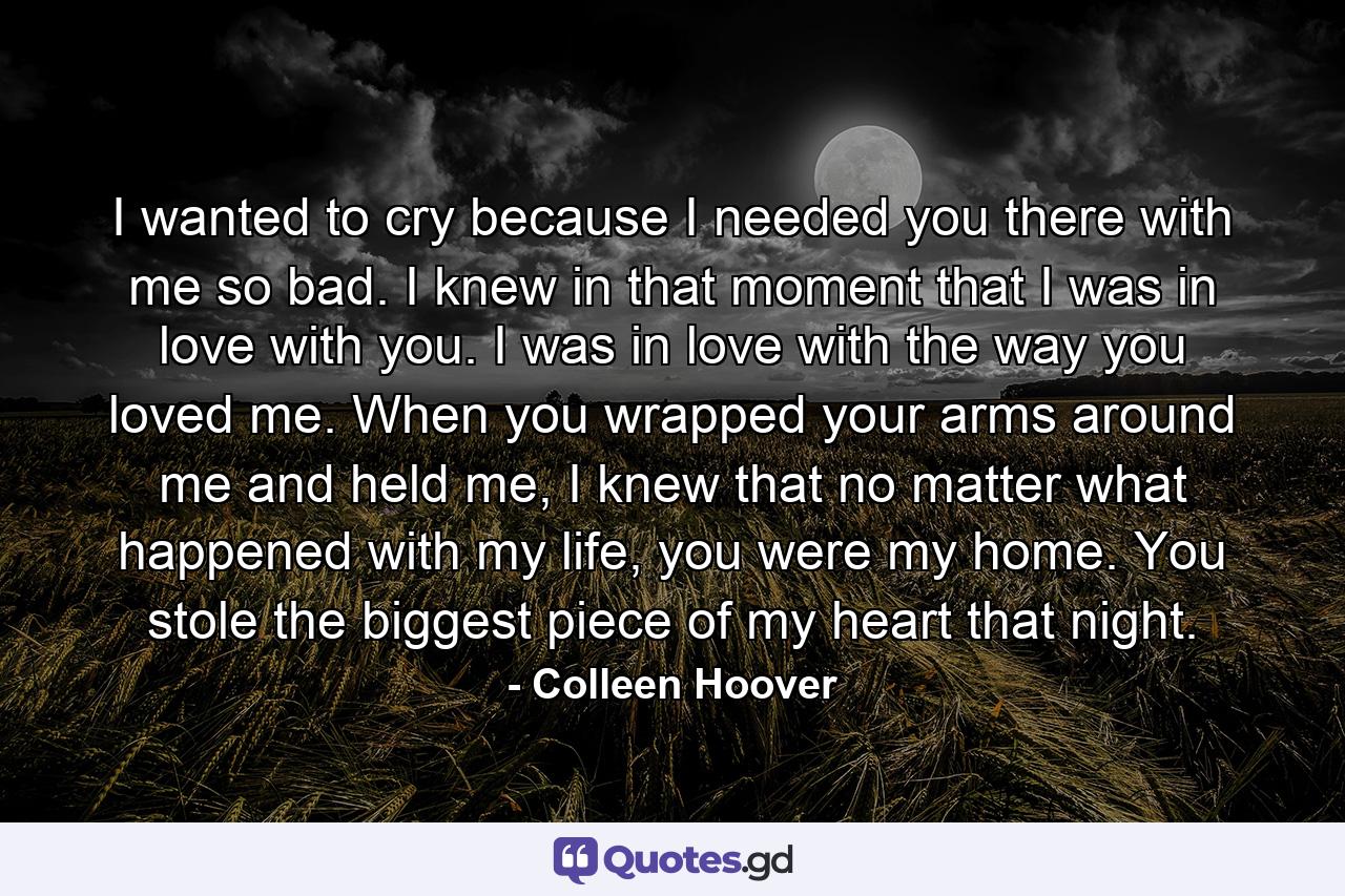 I wanted to cry because I needed you there with me so bad. I knew in that moment that I was in love with you. I was in love with the way you loved me. When you wrapped your arms around me and held me, I knew that no matter what happened with my life, you were my home. You stole the biggest piece of my heart that night. - Quote by Colleen Hoover