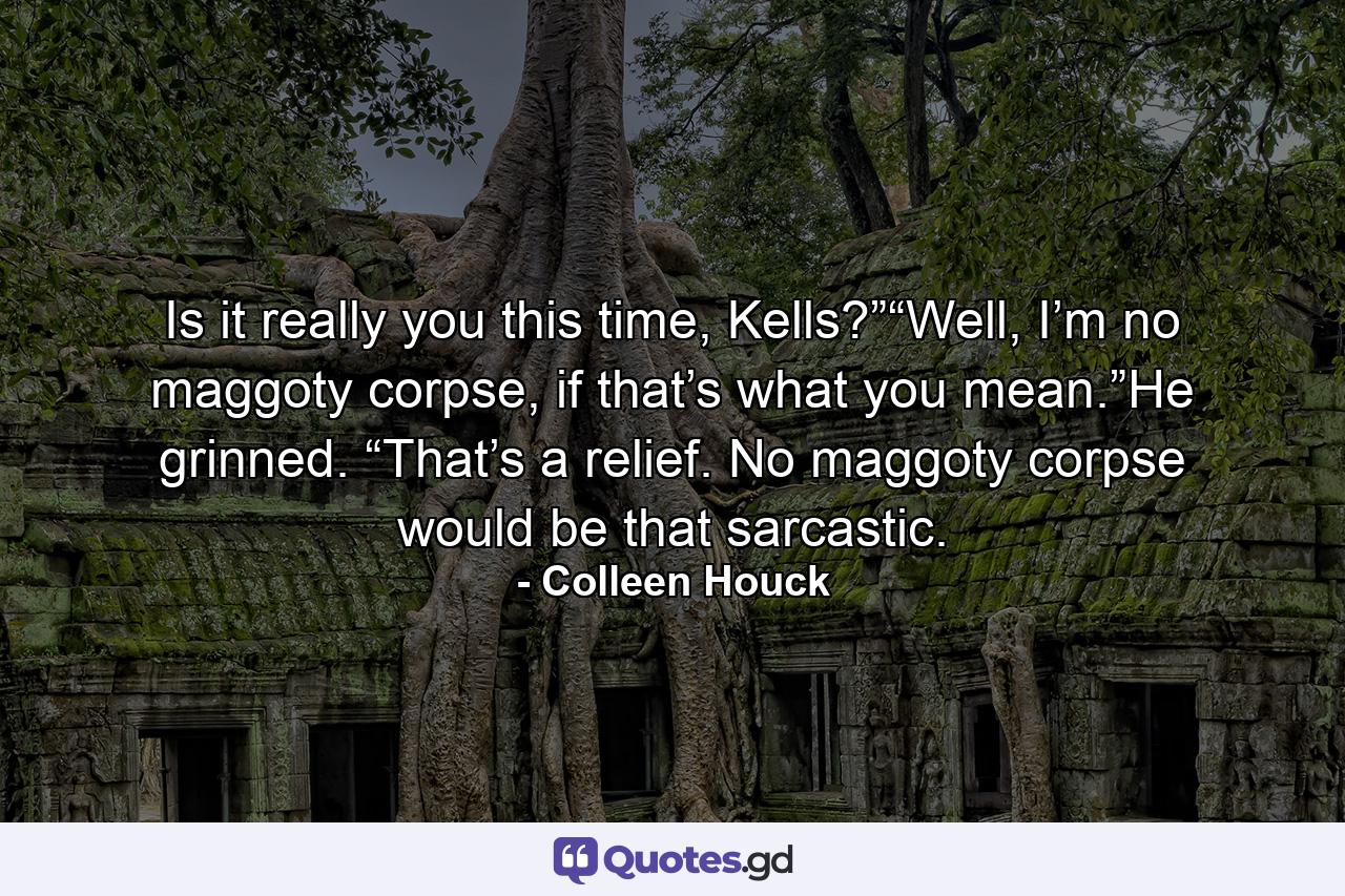 Is it really you this time, Kells?”“Well, I’m no maggoty corpse, if that’s what you mean.”He grinned. “That’s a relief. No maggoty corpse would be that sarcastic. - Quote by Colleen Houck