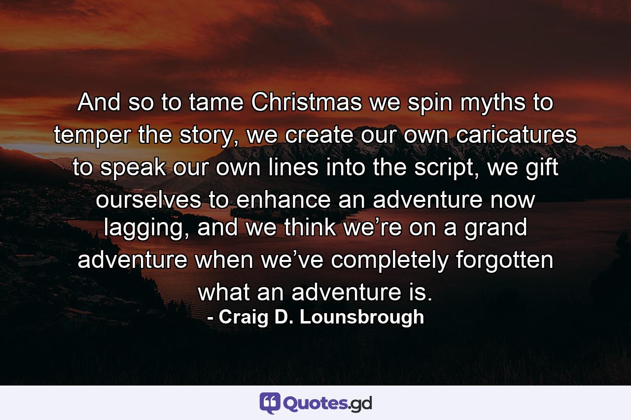 And so to tame Christmas we spin myths to temper the story, we create our own caricatures to speak our own lines into the script, we gift ourselves to enhance an adventure now lagging, and we think we’re on a grand adventure when we’ve completely forgotten what an adventure is. - Quote by Craig D. Lounsbrough