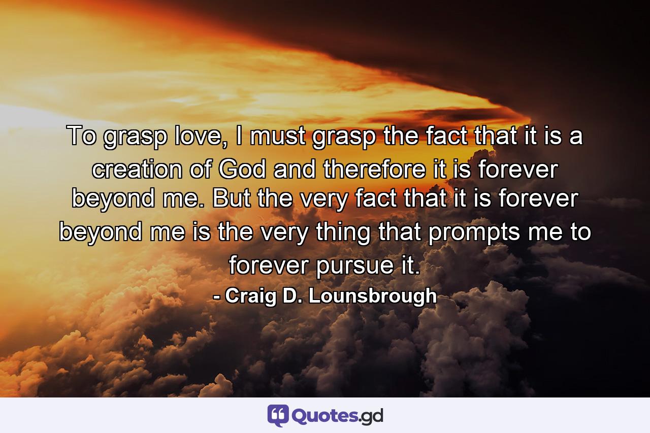 To grasp love, I must grasp the fact that it is a creation of God and therefore it is forever beyond me. But the very fact that it is forever beyond me is the very thing that prompts me to forever pursue it. - Quote by Craig D. Lounsbrough