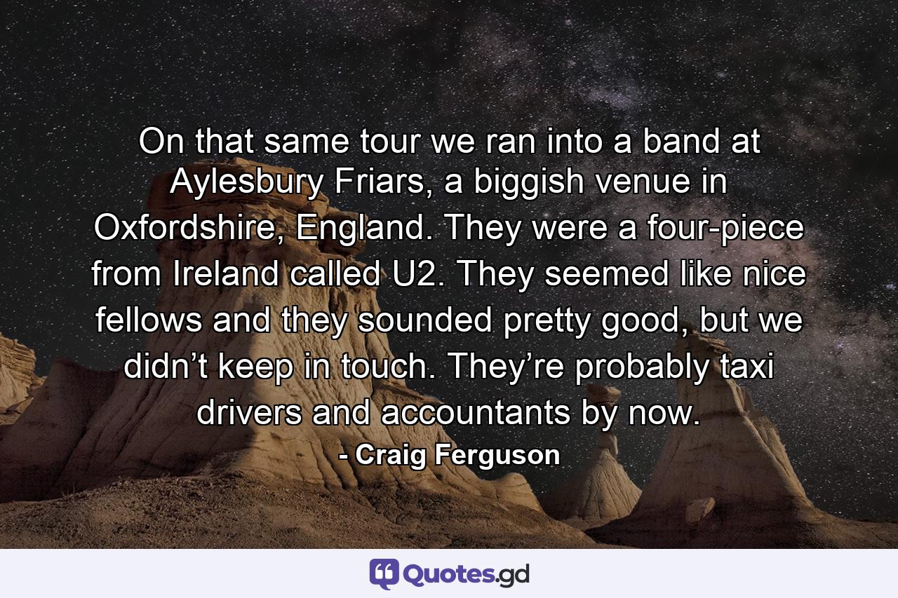 On that same tour we ran into a band at Aylesbury Friars, a biggish venue in Oxfordshire, England. They were a four-piece from Ireland called U2. They seemed like nice fellows and they sounded pretty good, but we didn’t keep in touch. They’re probably taxi drivers and accountants by now. - Quote by Craig Ferguson