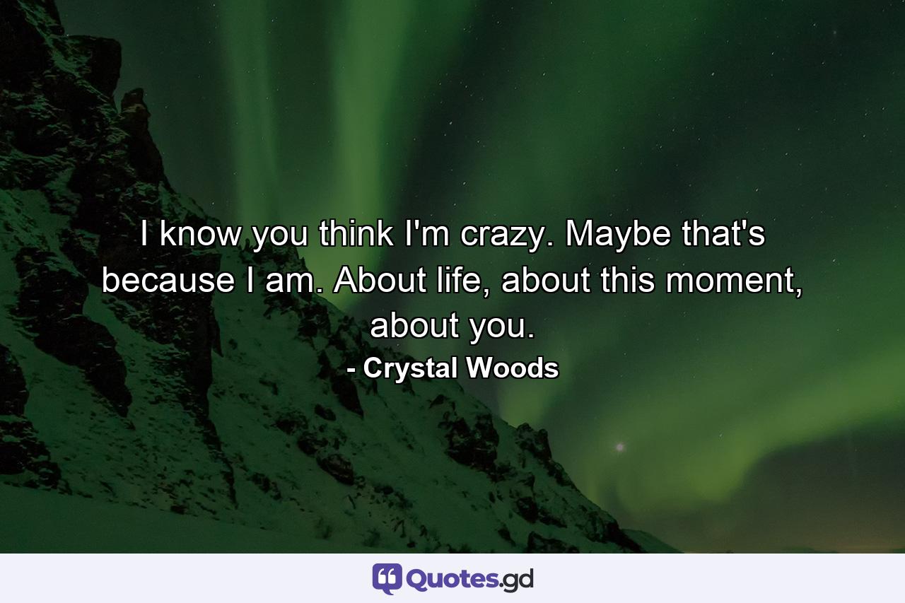 I know you think I'm crazy. Maybe that's because I am. About life, about this moment, about you. - Quote by Crystal Woods