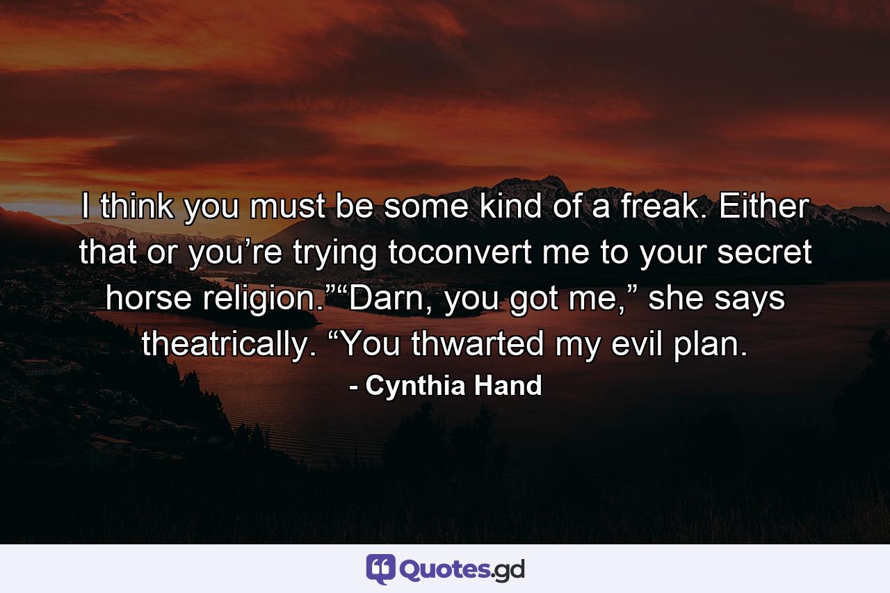 I think you must be some kind of a freak. Either that or you’re trying toconvert me to your secret horse religion.”“Darn, you got me,” she says theatrically. “You thwarted my evil plan. - Quote by Cynthia Hand