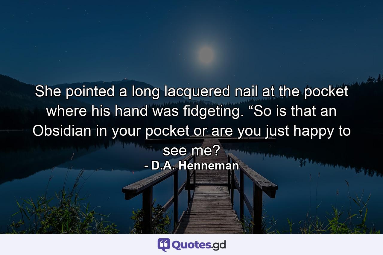 She pointed a long lacquered nail at the pocket where his hand was fidgeting. “So is that an Obsidian in your pocket or are you just happy to see me? - Quote by D.A. Henneman