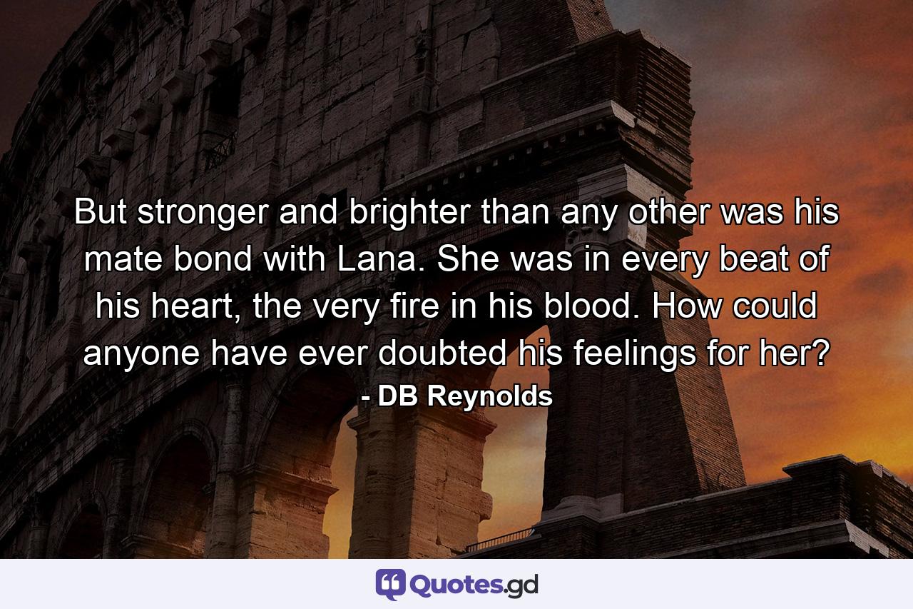 But stronger and brighter than any other was his mate bond with Lana. She was in every beat of his heart, the very fire in his blood. How could anyone have ever doubted his feelings for her? - Quote by DB Reynolds