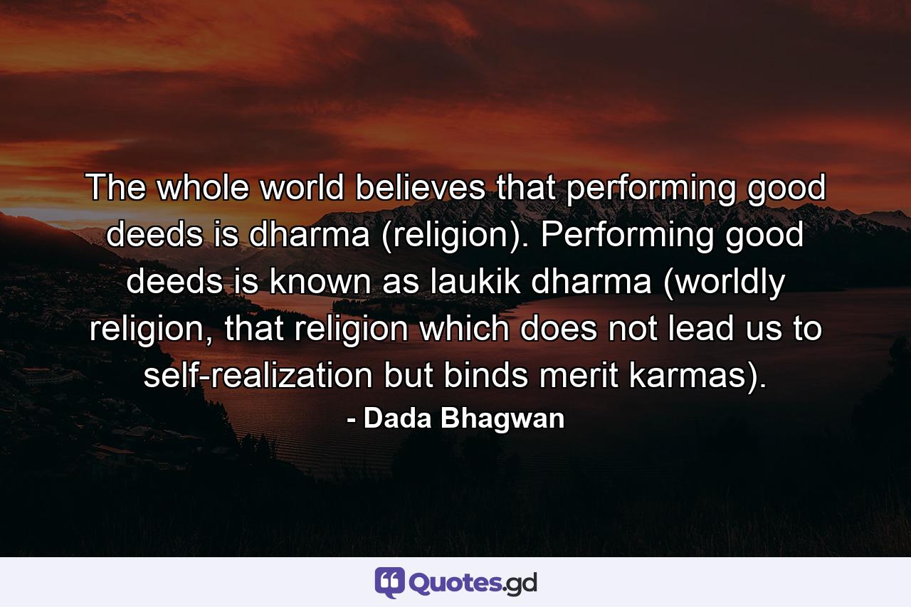 The whole world believes that performing good deeds is dharma (religion). Performing good deeds is known as laukik dharma (worldly religion, that religion which does not lead us to self-realization but binds merit karmas). - Quote by Dada Bhagwan