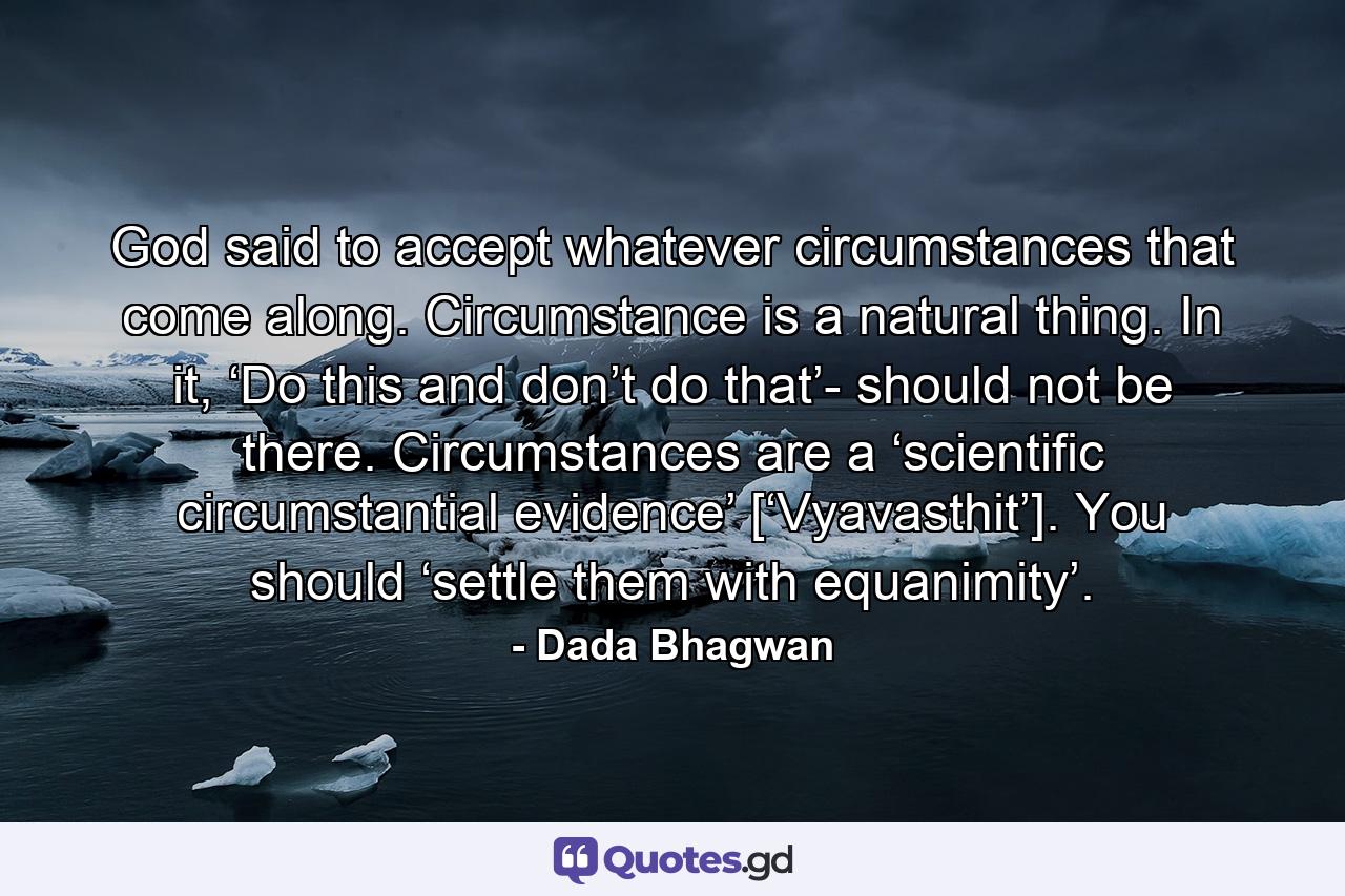 God said to accept whatever circumstances that come along. Circumstance is a natural thing. In it, ‘Do this and don’t do that’- should not be there. Circumstances are a ‘scientific circumstantial evidence’ [‘Vyavasthit’]. You should ‘settle them with equanimity’. - Quote by Dada Bhagwan