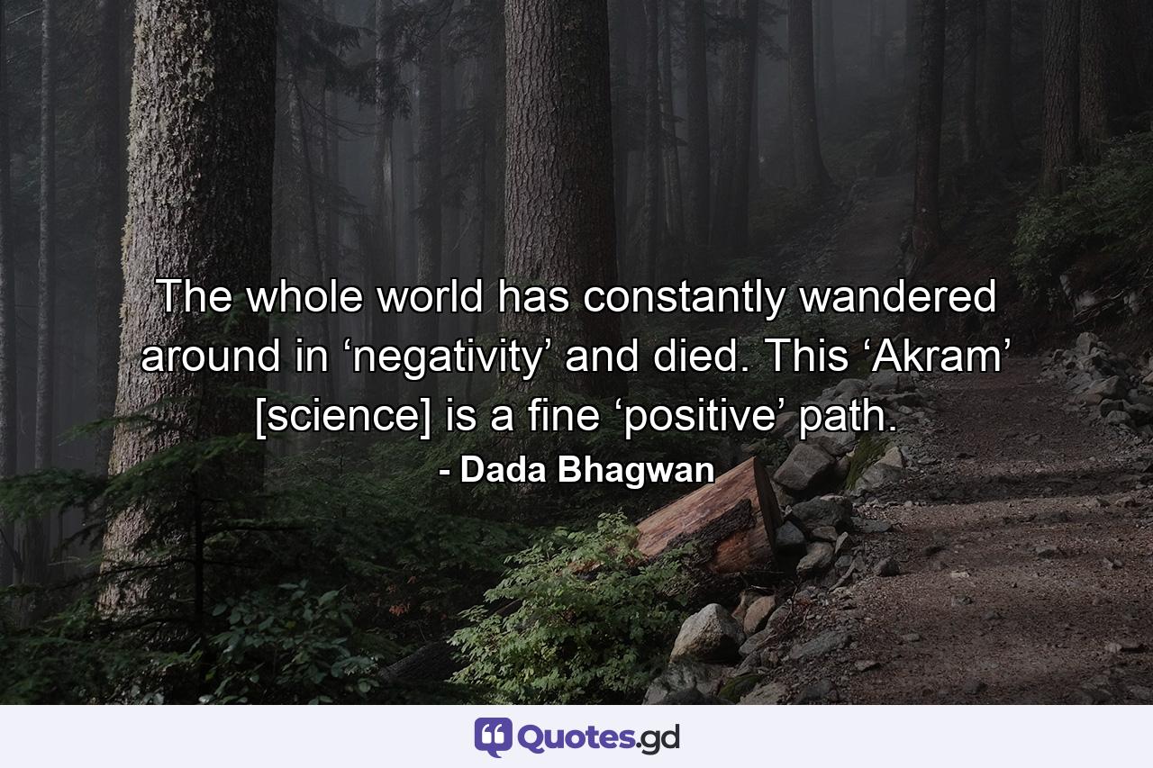 The whole world has constantly wandered around in ‘negativity’ and died. This ‘Akram’ [science] is a fine ‘positive’ path. - Quote by Dada Bhagwan