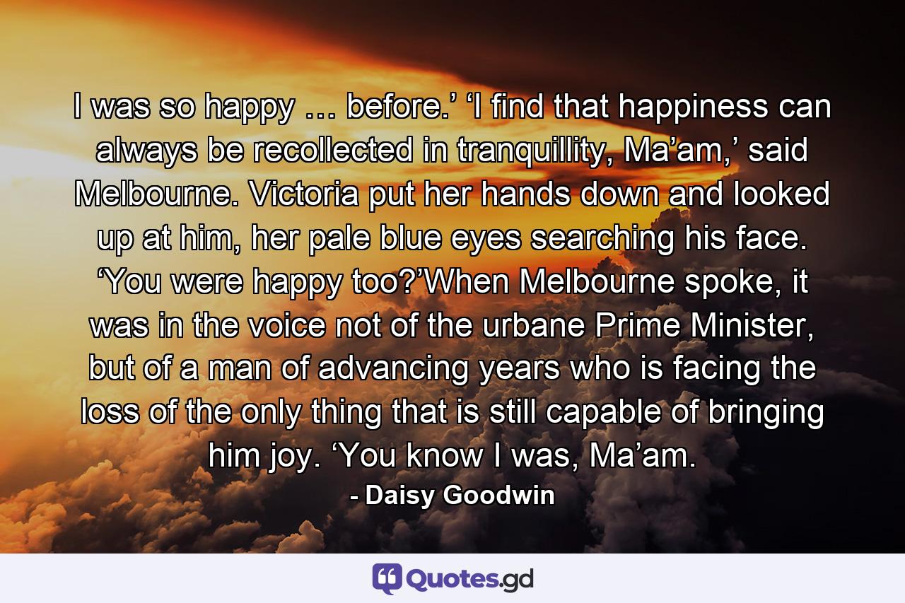 I was so happy … before.’ ‘I find that happiness can always be recollected in tranquillity, Ma’am,’ said Melbourne. Victoria put her hands down and looked up at him, her pale blue eyes searching his face. ‘You were happy too?’When Melbourne spoke, it was in the voice not of the urbane Prime Minister, but of a man of advancing years who is facing the loss of the only thing that is still capable of bringing him joy. ‘You know I was, Ma’am. - Quote by Daisy Goodwin