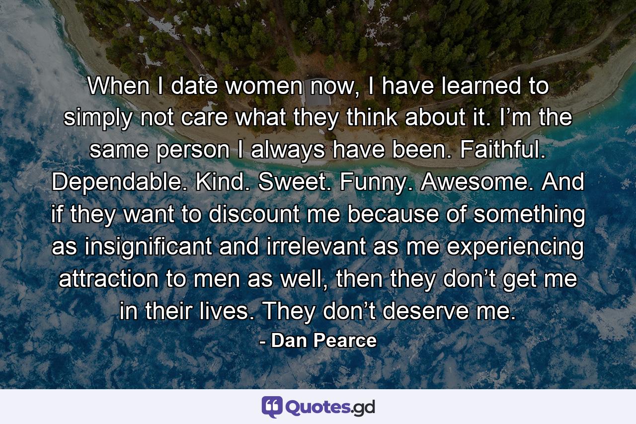 When I date women now, I have learned to simply not care what they think about it. I’m the same person I always have been. Faithful. Dependable. Kind. Sweet. Funny. Awesome. And if they want to discount me because of something as insignificant and irrelevant as me experiencing attraction to men as well, then they don’t get me in their lives. They don’t deserve me. - Quote by Dan Pearce