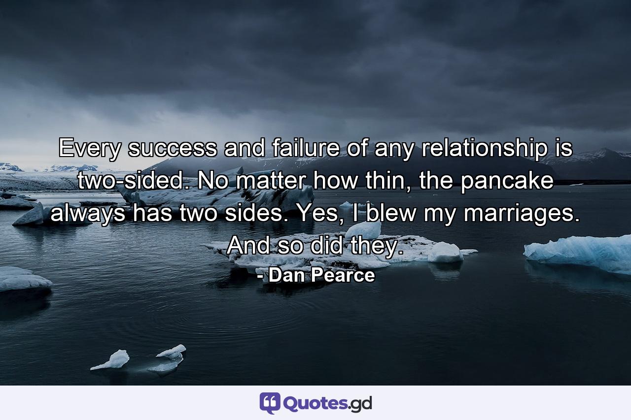 Every success and failure of any relationship is two-sided. No matter how thin, the pancake always has two sides. Yes, I blew my marriages. And so did they. - Quote by Dan Pearce