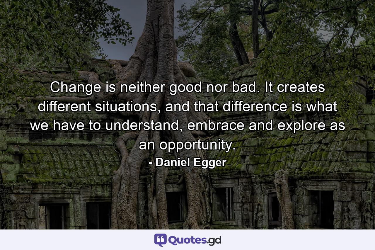 Change is neither good nor bad. It creates different situations, and that difference is what we have to understand, embrace and explore as an opportunity. - Quote by Daniel Egger