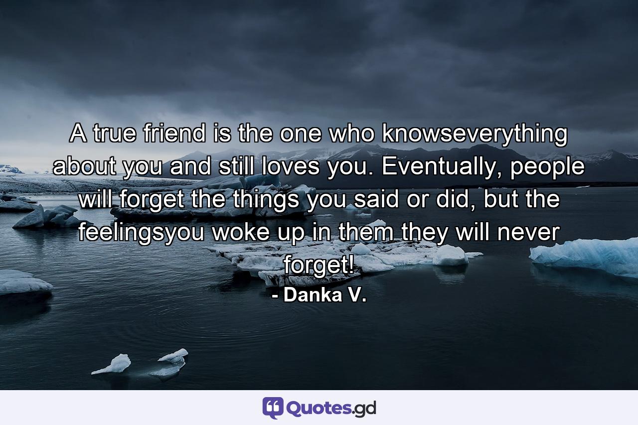 A true friend is the one who knowseverything about you and still loves you. Eventually, people will forget the things you said or did, but the feelingsyou woke up in them they will never forget! - Quote by Danka V.