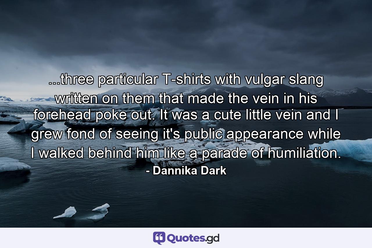 ...three particular T-shirts with vulgar slang written on them that made the vein in his forehead poke out. It was a cute little vein and I grew fond of seeing it's public appearance while I walked behind him like a parade of humiliation. - Quote by Dannika Dark