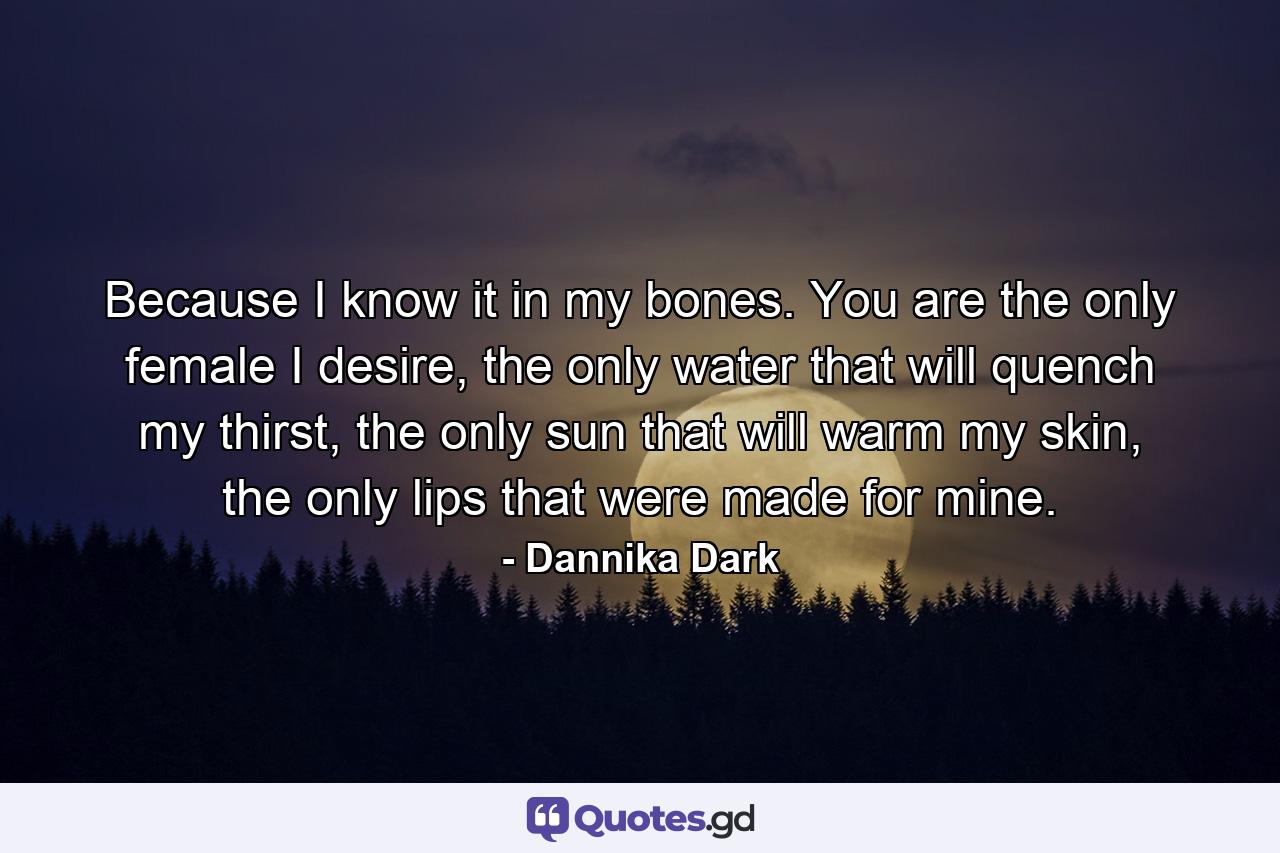 Because I know it in my bones. You are the only female I desire, the only water that will quench my thirst, the only sun that will warm my skin, the only lips that were made for mine. - Quote by Dannika Dark